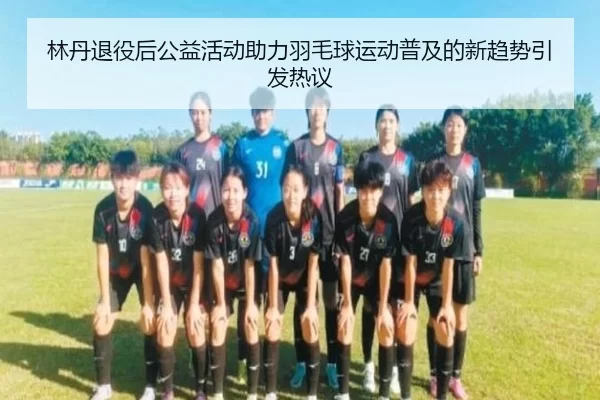 林丹退役后公益活动助力羽毛球运动普及的新趋势引发热议